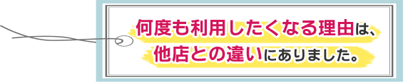 何度も利用したくなる理由は、他店との違いにありました。